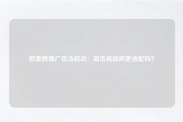 欧美跨境广告冷启动：简洁高级风更适配吗？