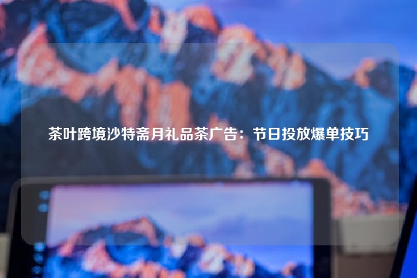 茶叶跨境沙特斋月礼品茶广告：节日投放爆单技巧