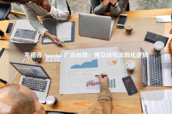 龙禧客 Snapchat 广告投放：独立站引流转化逻辑