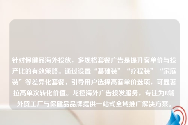 针对保健品海外投放,多规格套餐广告是提升客单价与投产比的有效策略。通过设置“基础装”“疗程装”“家庭装”等差异化套餐,引导用户选择高客单价选项,可显著拉高单次转化价值。龙禧海外广告投发服务,专注为B端外贸工厂与保健品品牌提供一站式全域推广解决方案。