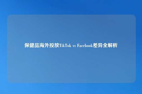保健品海外投放TikTok vs Facebook差异全解析