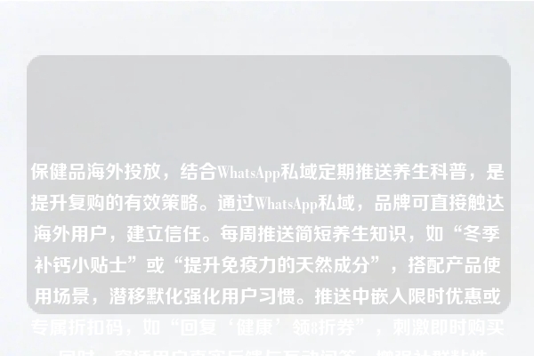 保健品海外投放,结合WhatsApp私域定期推送养生科普,是提升复购的有效策略。通过WhatsApp私域,品牌可直接触达海外用户,建立信任。每周推送简短养生知识,如“冬季补钙小贴士”或“提升免疫力的天然成分”,搭配产品使用场景,潜移默化强化用户习惯。推送中嵌入限时优惠或专属折扣码,如“回复‘健康’领8折券”,刺激即时购买。同时,穿插用户真实反馈与互动问答,增强社群粘性。定期复盘推送数据,优化内容与时间点,延长用户生命周期。用内容驱动复购,让每一条科普都成为转化契机。