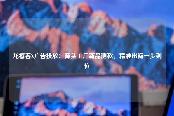 龙禧客X广告投放：源头工厂新品测款，精准出海一步到位
