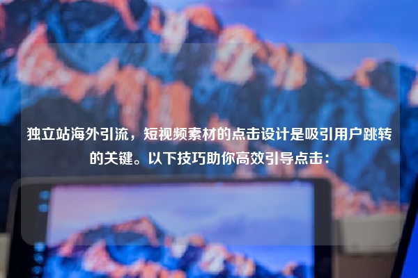 独立站海外引流，短视频素材的点击设计是吸引用户跳转的关键。以下技巧助你高效引导点击：