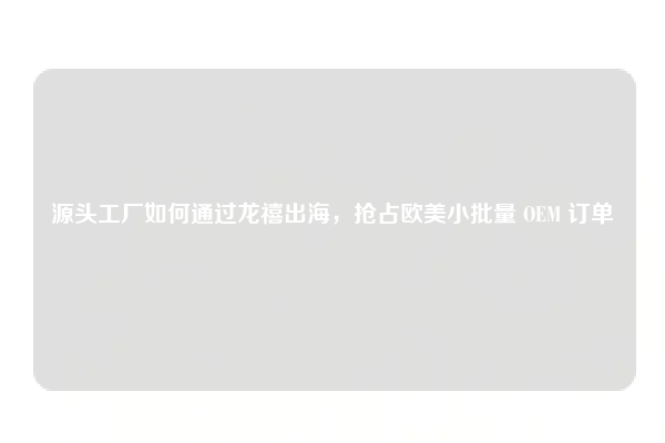 源头工厂如何通过龙禧出海,抢占欧美小批量 OEM 订单