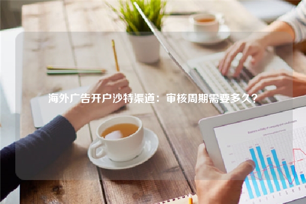 海外广告开户沙特渠道：审核周期需要多久？