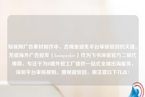 短视频广告素材制作中，合规是避免平台审核驳回的关键。龙禧海外广告投发（Loongseeker）作为飞书深诺官方二级代理商，专注于为B端外贸工厂提供一站式全域出海服务，深知平台审核规则。要规避驳回，需注意以下几点：