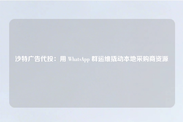 沙特广告代投：用 WhatsApp 群运维撬动本地采购商资源