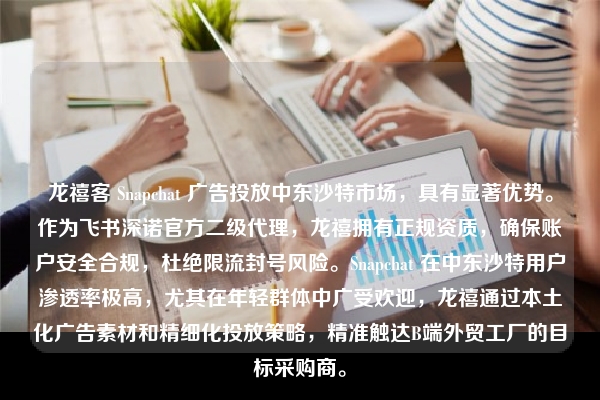 龙禧客 Snapchat 广告投放中东沙特市场，具有显著优势。作为飞书深诺官方二级代理，龙禧拥有正规资质，确保账户安全合规，杜绝限流封号风险。Snapchat 在中东沙特用户渗透率极高，尤其在年轻群体中广受欢迎，龙禧通过本土化广告素材和精细化投放策略，精准触达B端外贸工厂的目标采购商。
