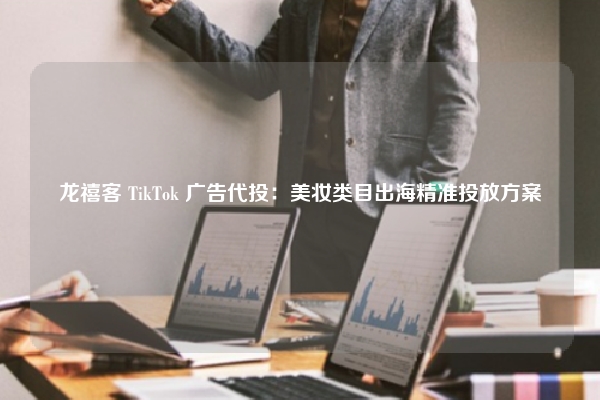龙禧客 TikTok 广告代投：美妆类目出海精准投放方案
